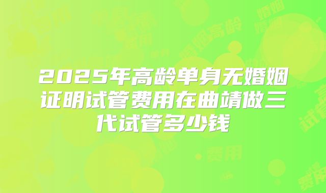 2025年高龄单身无婚姻证明试管费用在曲靖做三代试管多少钱