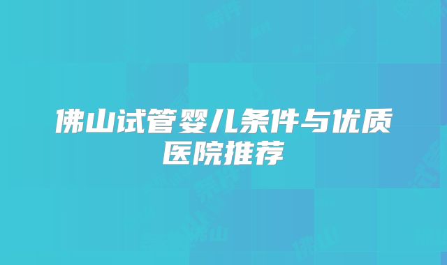 佛山试管婴儿条件与优质医院推荐