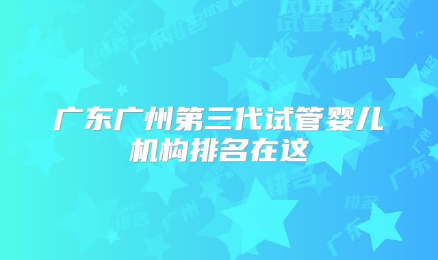 广东广州第三代试管婴儿机构排名在这
