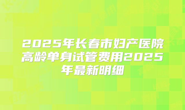 2025年长春市妇产医院高龄单身试管费用2025年最新明细