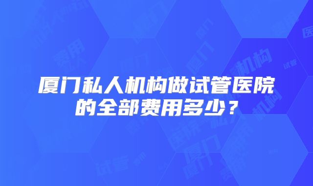 厦门私人机构做试管医院的全部费用多少?