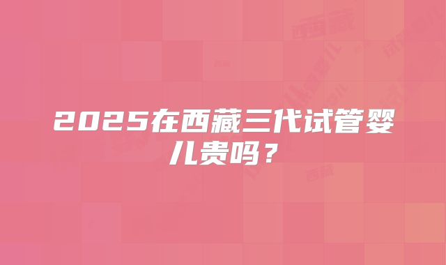 2025在西藏三代试管婴儿贵吗？