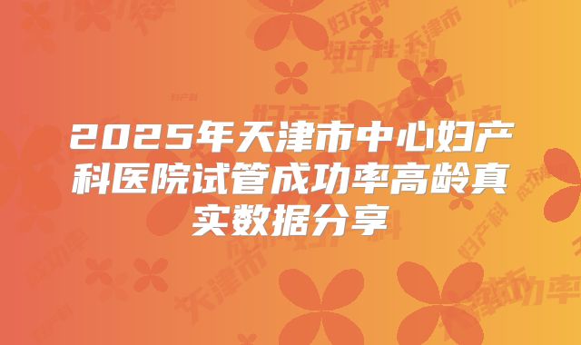 2025年天津市中心妇产科医院试管成功率高龄真实数据分享