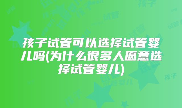 孩子试管可以选择试管婴儿吗(为什么很多人愿意选择试管婴儿)
