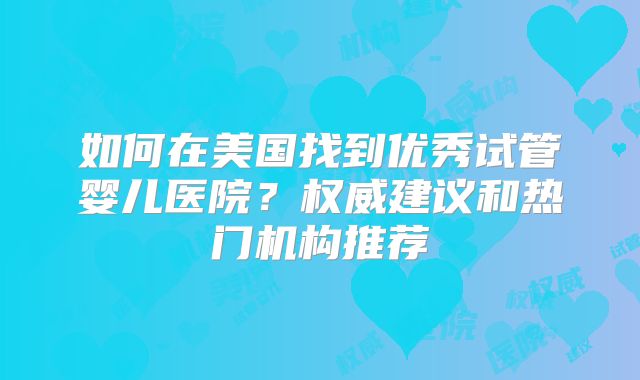 如何在美国找到优秀试管婴儿医院？权威建议和热门机构推荐