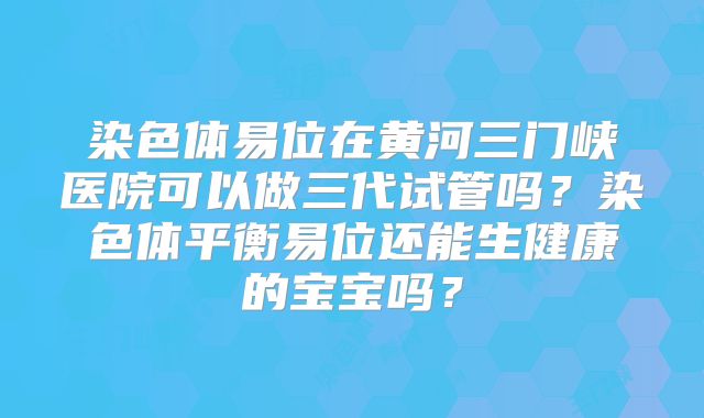 染色体易位在黄河三门峡医院可以做三代试管吗？染色体平衡易位还能生健康的宝宝吗？