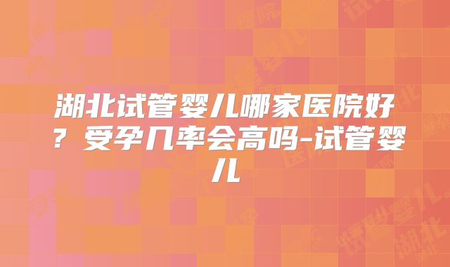 湖北试管婴儿哪家医院好?受孕几率会高吗-试管婴儿