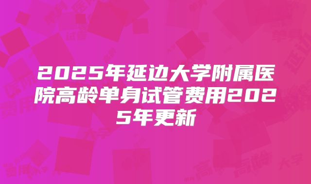 2025年延边大学附属医院高龄单身试管费用2025年更新