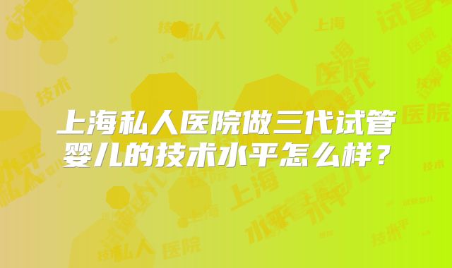 上海私人医院做三代试管婴儿的技术水平怎么样?