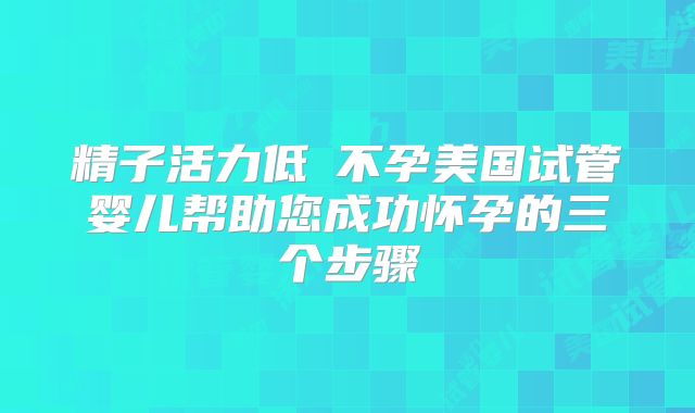 精子活力低≠不孕美国试管婴儿帮助您成功怀孕的三个步骤