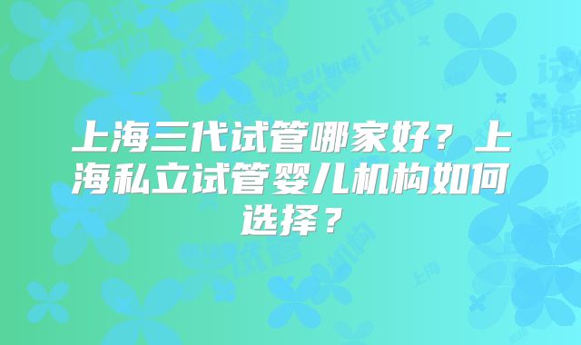 上海三代试管哪家好？上海私立试管婴儿机构如何选择？
