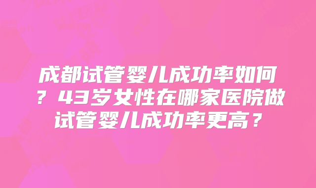 成都试管婴儿成功率如何?43岁女性在哪家医院做试管婴儿成功率更高?