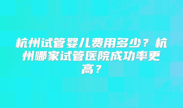 杭州试管婴儿费用多少？杭州哪家试管医院成功率更高？