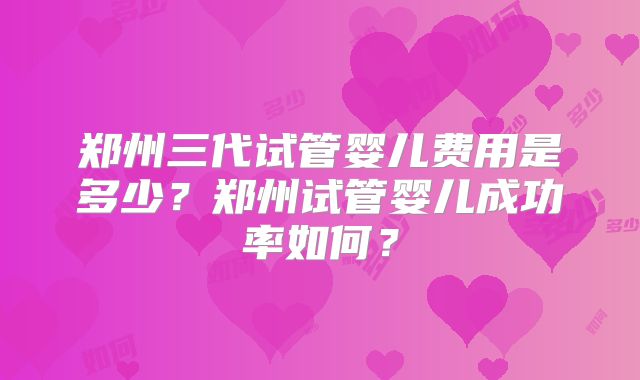 郑州三代试管婴儿费用是多少?郑州试管婴儿成功率如何?