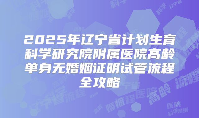 2025年辽宁省计划生育科学研究院附属医院高龄单身无婚姻证明试管流程全攻略