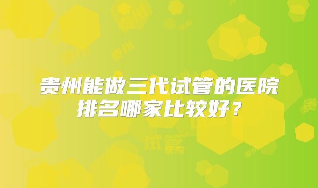 贵州能做三代试管的医院排名哪家比较好？