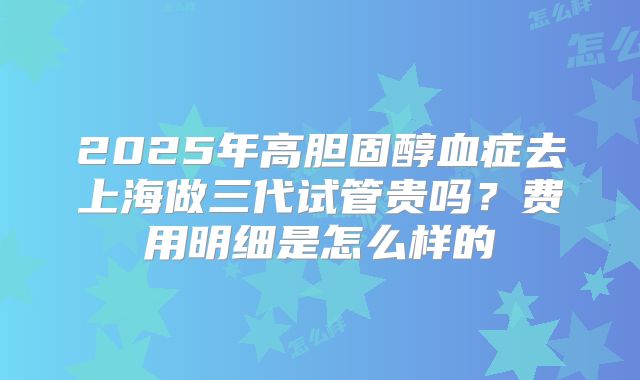 2025年高胆固醇血症去上海做三代试管贵吗?费用明细是怎么样的