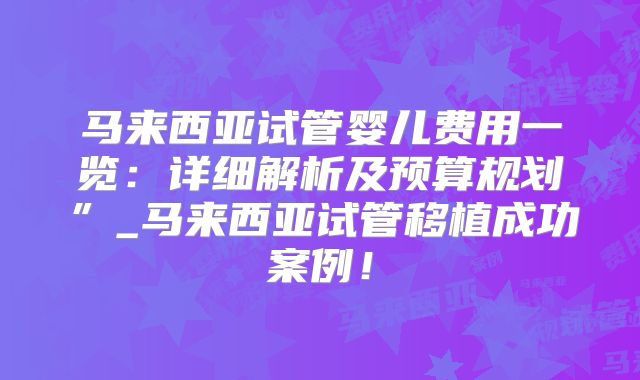 马来西亚试管婴儿费用一览:详细解析及预算规划”_马来西亚试管移植成功案例!