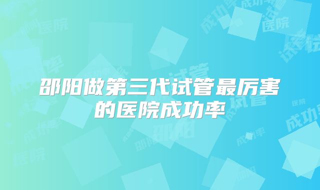 邵阳做第三代试管最厉害的医院成功率