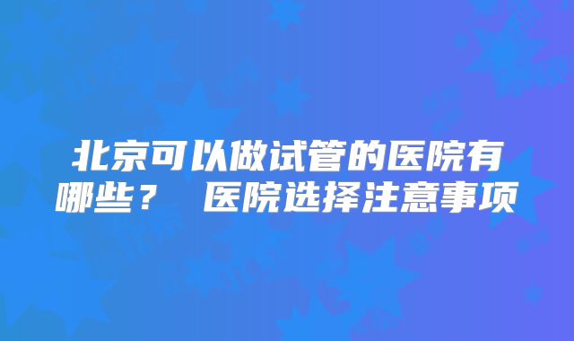 北京可以做试管的医院有哪些? 医院选择注意事项