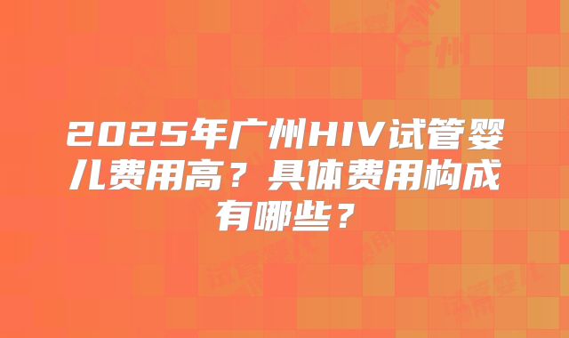 2025年广州HIV试管婴儿费用高？具体费用构成有哪些？