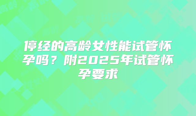 停经的高龄女性能试管怀孕吗?附2025年试管怀孕要求