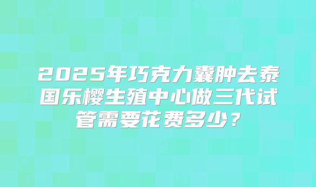 2025年巧克力囊肿去泰国乐樱生殖中心做三代试管需要花费多少？