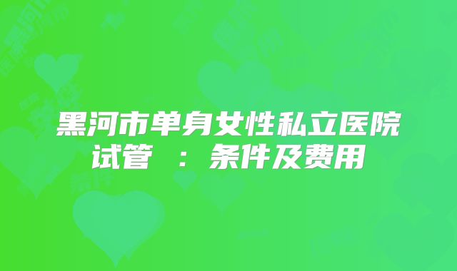 黑河市单身女性私立医院试管 :条件及费用