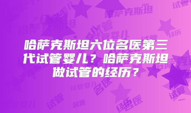 哈萨克斯坦六位名医第三代试管婴儿？哈萨克斯坦做试管的经历？