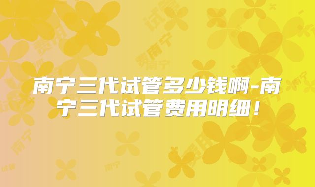 南宁三代试管多少钱啊-南宁三代试管费用明细！