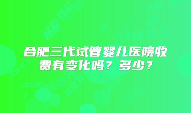 合肥三代试管婴儿医院收费有变化吗?多少?