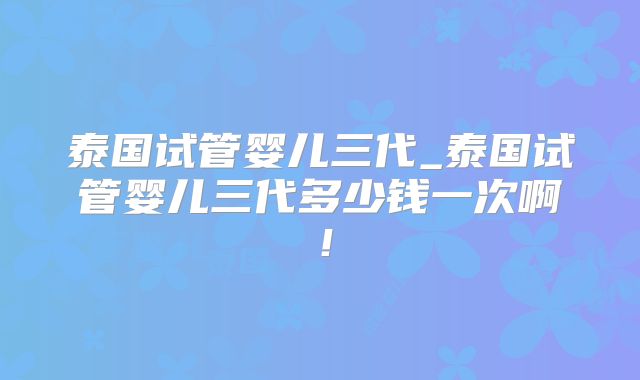 泰国试管婴儿三代_泰国试管婴儿三代多少钱一次啊!