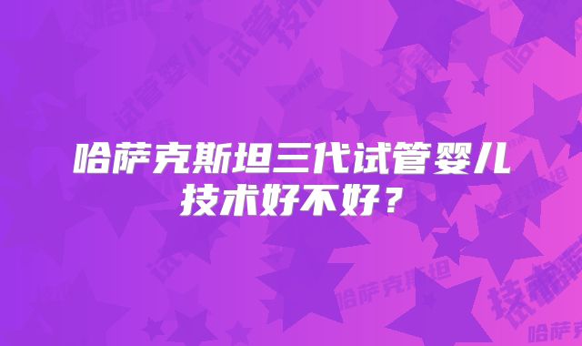 哈萨克斯坦三代试管婴儿技术好不好？