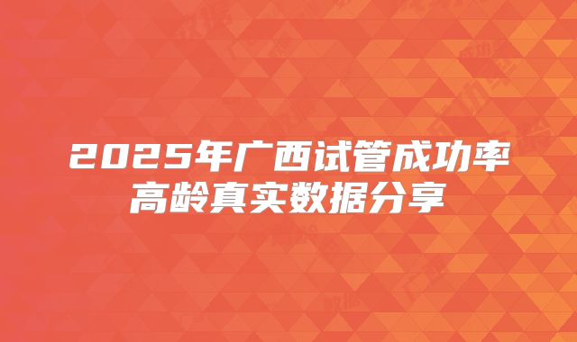 2025年广西试管成功率高龄真实数据分享