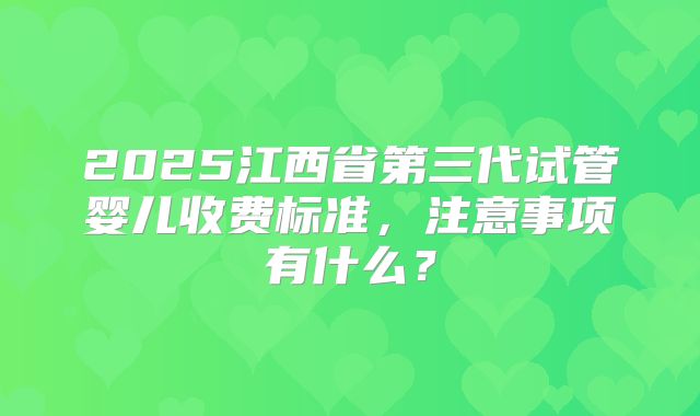 2025江西省第三代试管婴儿收费标准,注意事项有什么?