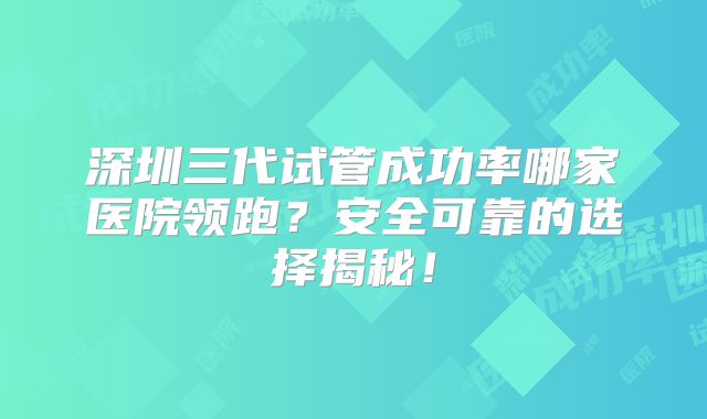 深圳三代试管成功率哪家医院领跑?安全可靠的选择揭秘!