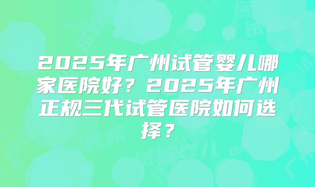 2025年广州试管婴儿哪家医院好?2025年广州正规三代试管医院如何选择?