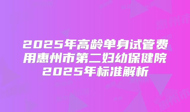 2025年高龄单身试管费用惠州市第二妇幼保健院2025年标准解析