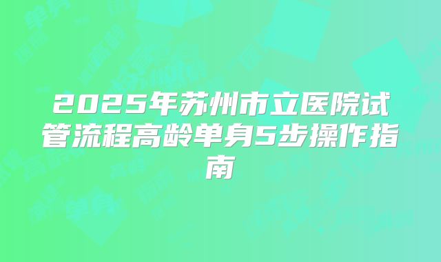 2025年苏州市立医院试管流程高龄单身5步操作指南