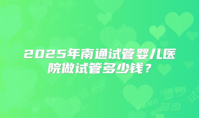 2025年南通试管婴儿医院做试管多少钱？