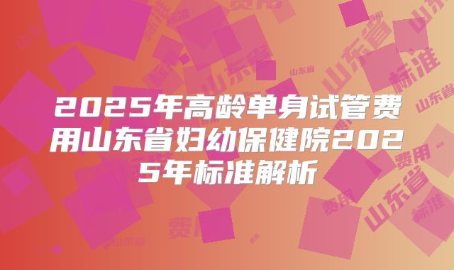 2025年高龄单身试管费用山东省妇幼保健院2025年标准解析