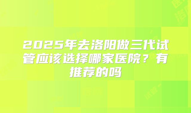 2025年去洛阳做三代试管应该选择哪家医院?有推荐的吗