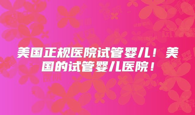 美国正规医院试管婴儿!美国的试管婴儿医院!
