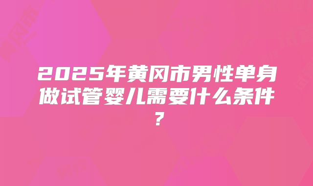 2025年黄冈市男性单身做试管婴儿需要什么条件？