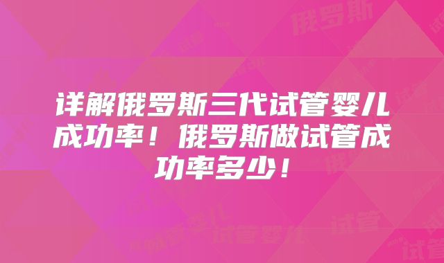 详解俄罗斯三代试管婴儿成功率!俄罗斯做试管成功率多少!