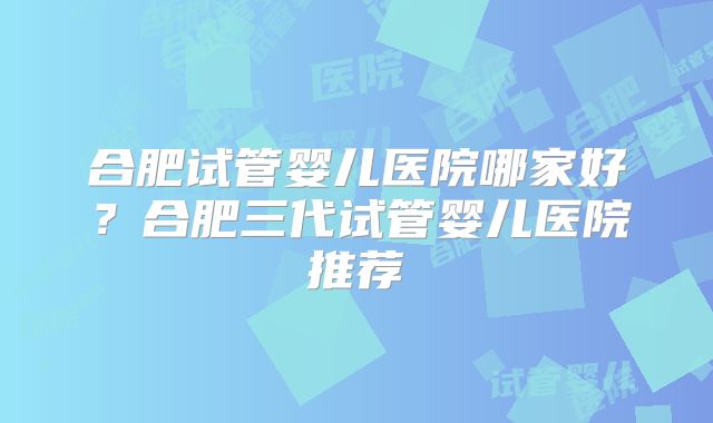 合肥试管婴儿医院哪家好？合肥三代试管婴儿医院推荐