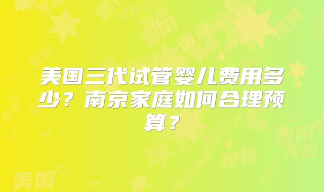 美国三代试管婴儿费用多少?南京家庭如何合理预算?