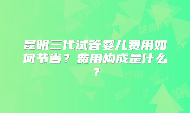 昆明三代试管婴儿费用如何节省?费用构成是什么?