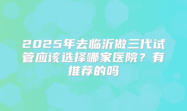 2025年去临沂做三代试管应该选择哪家医院？有推荐的吗