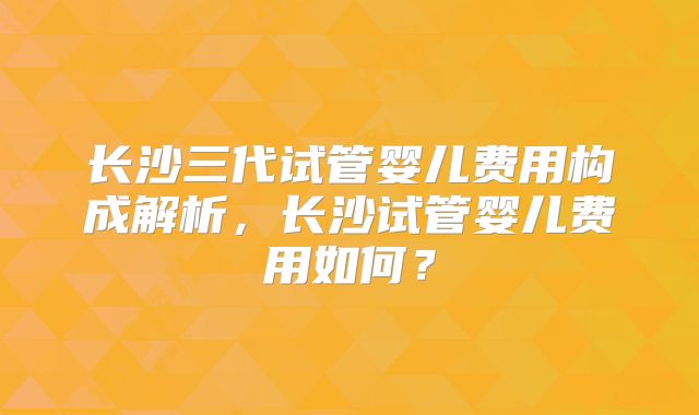长沙三代试管婴儿费用构成解析,长沙试管婴儿费用如何?